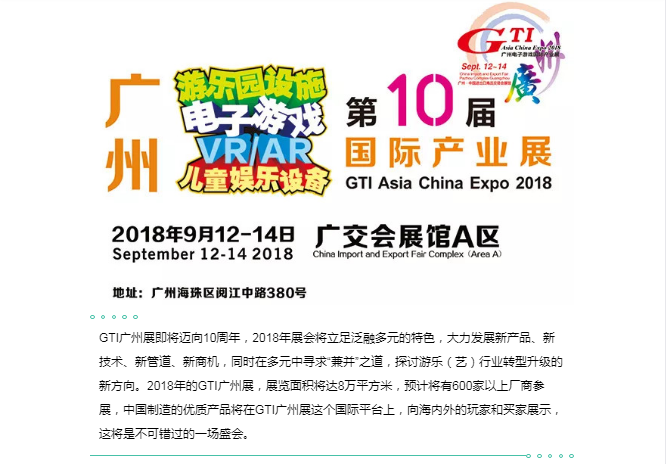 GTI广州展即将迈向10周年，2018年展会将立足泛融多元的特色，大力发展新产品、新技术、新管道、新商机，同时在多元中寻求“兼并”之道，探讨游乐（艺）行业转型升级的新方向。2018年的GTI广州展，展览面积将达8万平方米，预计将有600家以上厂商参展，中国制造的优质产品将在GTI广州展这个国际平台上，向海内外的玩家和买家展示，这将是不可错过的一场盛会